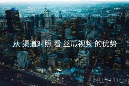 从 渠道对照 看 丝瓜视频 的优势