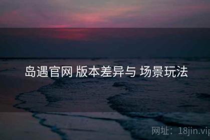岛遇官网 版本差异与 场景玩法