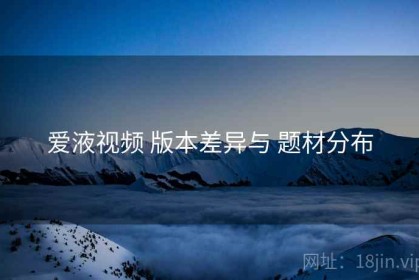 爱液视频 版本差异与 题材分布