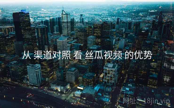 从 渠道对照 看 丝瓜视频 的优势