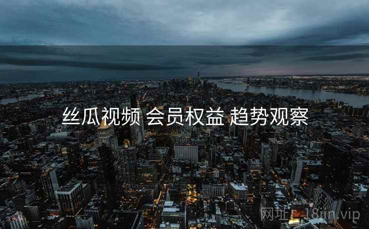 丝瓜视频 会员权益 趋势观察